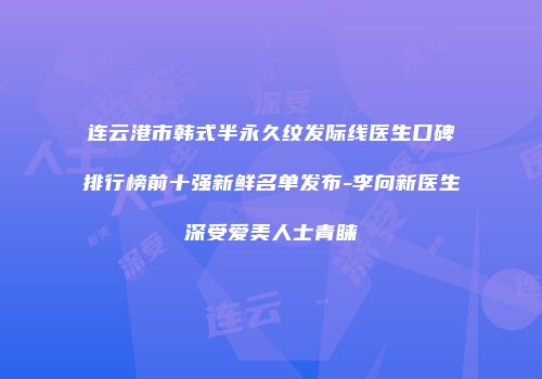 连云港市韩式半永久纹发际线医生口碑排行榜前十强新鲜名单发布-李向新医生深受爱美人士青睐