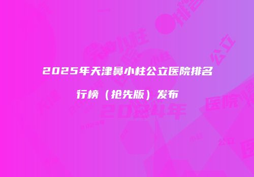 2025年天津鼻小柱公立医院排名行榜（抢先版）发布