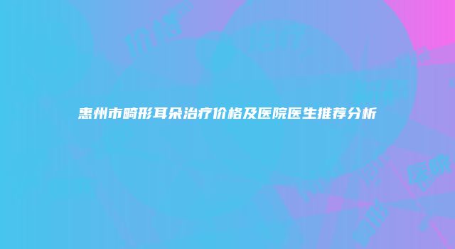 惠州市畸形耳朵治疗价格及医院医生推荐分析