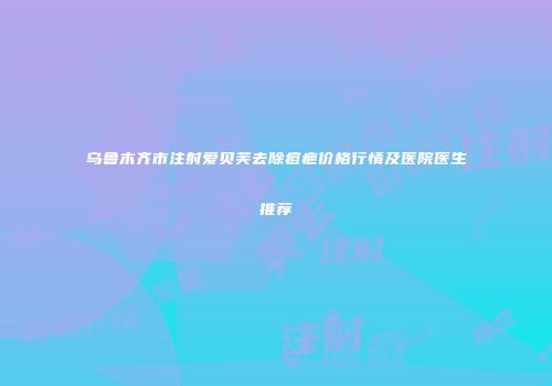 乌鲁木齐市注射爱贝芙去除痘疤价格行情及医院医生推荐
