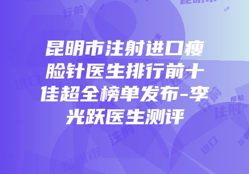 昆明市注射进口瘦脸针医生排行前十佳超全榜单发布-李光跃医生测评
