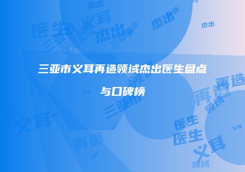 三亚市义耳再造领域杰出医生盘点与口碑榜
