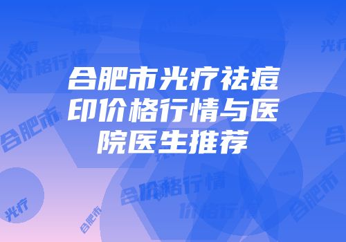 合肥市光疗祛痘印价格行情与医院医生推荐