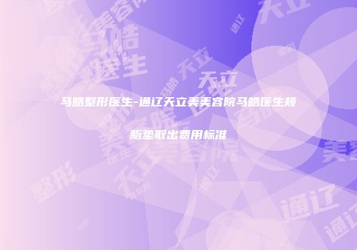 马皓整形医生-通辽天立美美容院马皓医生颊脂垫取出费用标准
