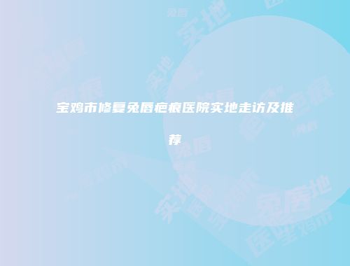 宝鸡市修复兔唇疤痕医院实地走访及推荐