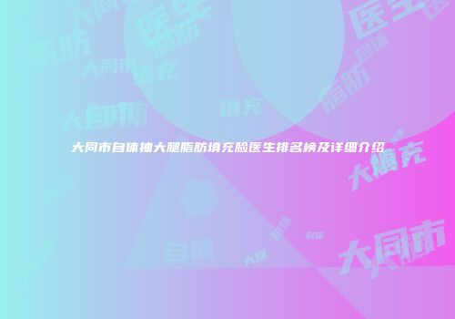 大同市自体抽大腿脂肪填充脸医生排名榜及详细介绍