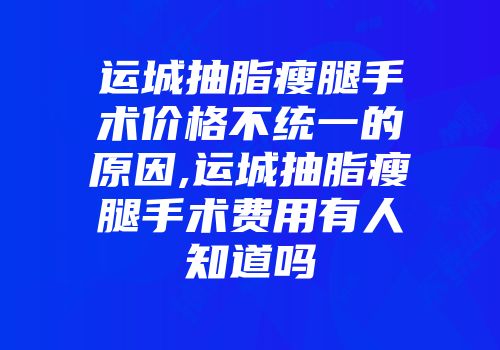 运城抽脂瘦腿手术价格不统一的原因,运城抽脂瘦腿手术费用有人知道吗