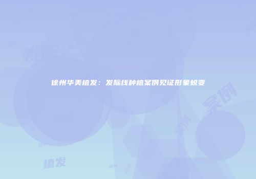 徐州华美植发：发际线种植案例见证形象蜕变