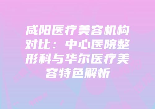 咸阳医疗美容机构对比：中心医院整形科与华尔医疗美容特色解析
