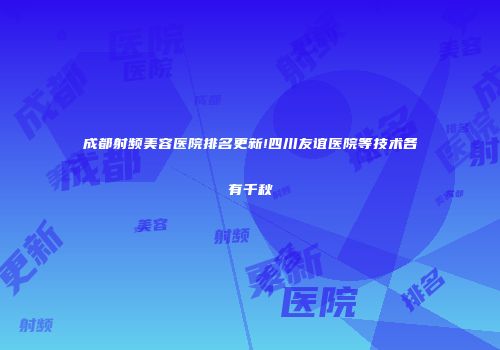 成都射频美容医院排名更新!四川友谊医院等技术各有千秋