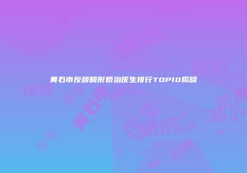 黄石市反颌畸形矫治医生排行TOP10揭晓
