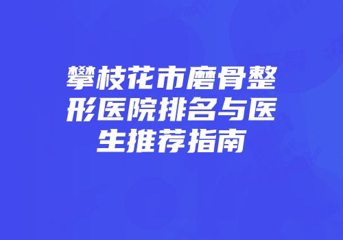 攀枝花市磨骨整形医院排名与医生推荐指南