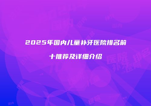 2025年国内儿童补牙医院排名前十推荐及详细介绍
