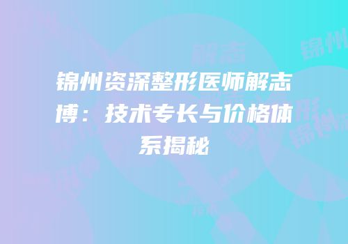 锦州资深整形医师解志博：技术专长与价格体系揭秘