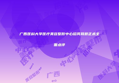 广西医科大学医疗美容整形中心招风耳矫正术全面点评