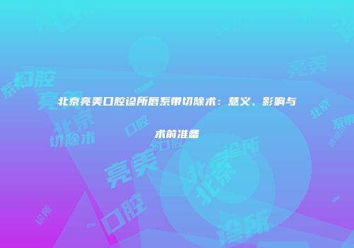 北京亮美口腔诊所唇系带切除术：意义、影响与术前准备
