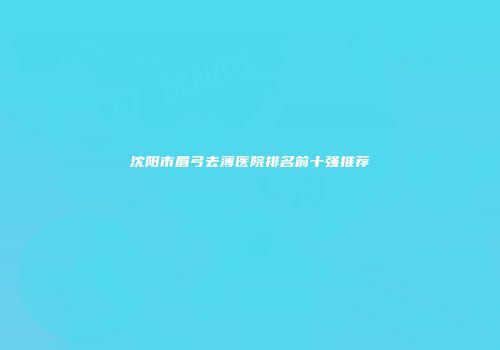 沈阳市眉弓去薄医院排名前十强推荐