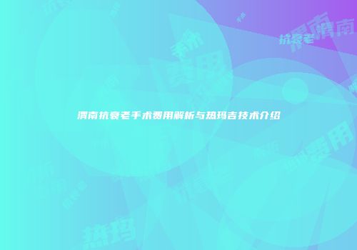 渭南抗衰老手术费用解析与热玛吉技术介绍