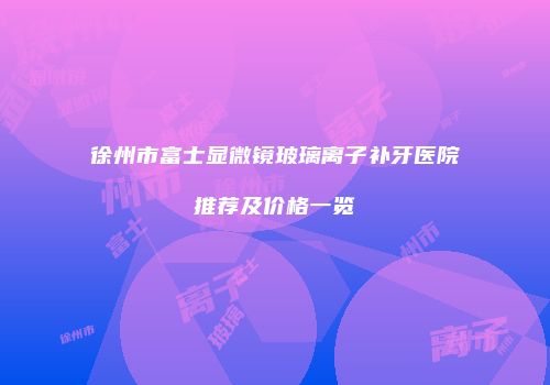 徐州市富士显微镜玻璃离子补牙医院推荐及价格一览