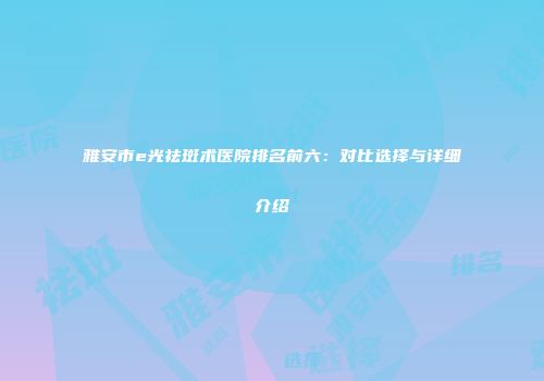 雅安市e光祛斑术医院排名前六：对比选择与详细介绍