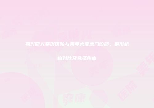 嘉兴曙光整形医院与美年大健康门诊部：整形机构对比及选择指南