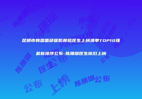 昆明市韩国面部吸脂瘦脸医生上榜清单TOP10强最新排序公布-陈珊瑚医生依旧上榜