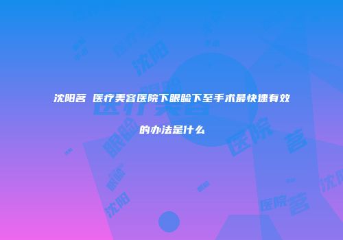 沈阳茗湲医疗美容医院下眼睑下至手术最快速有效的办法是什么