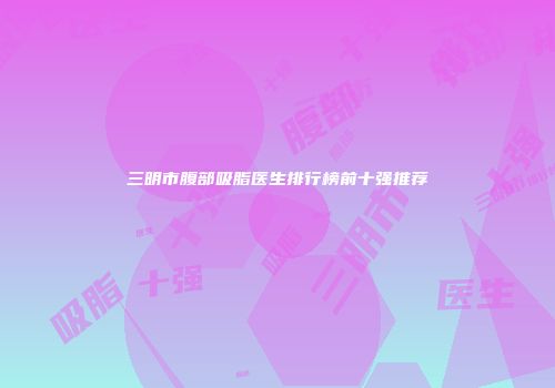 三明市腹部吸脂医生排行榜前十强推荐