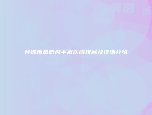 晋城市鼻唇沟手术医院排名及详细介绍