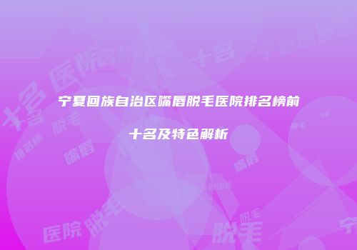 宁夏回族自治区嘴唇脱毛医院排名榜前十名及特色解析