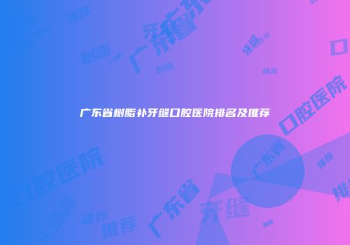 广东省树脂补牙缝口腔医院排名及推荐