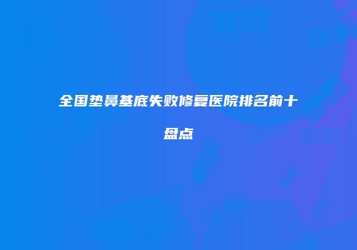 全国垫鼻基底失败修复医院排名前十盘点