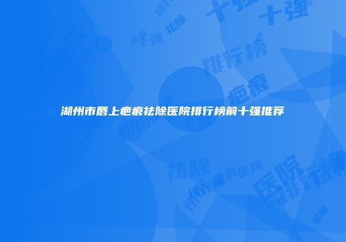 湖州市唇上疤痕祛除医院排行榜前十强推荐