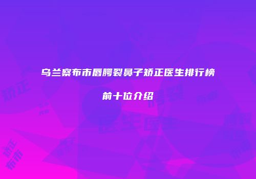 乌兰察布市唇腭裂鼻子矫正医生排行榜前十位介绍