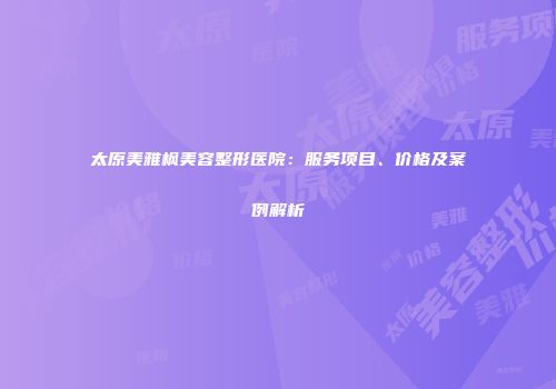 太原美雅枫美容整形医院：服务项目、价格及案例解析