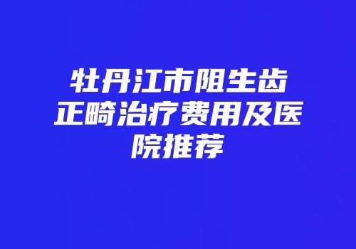 牡丹江市阻生齿正畸治疗费用及医院推荐