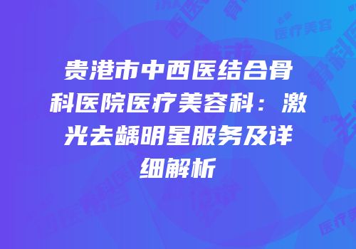贵港市中西医结合骨科医院医疗美容科：激光去龋明星服务及详细解析