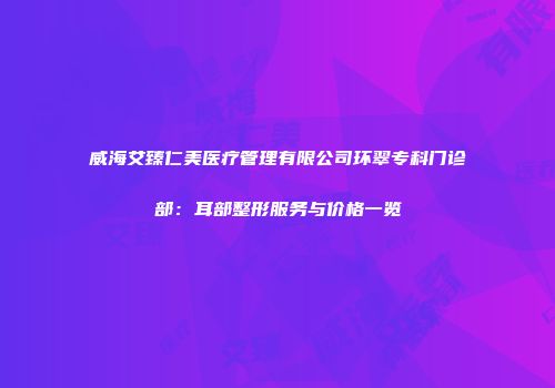 威海艾臻仁美医疗管理有限公司环翠专科门诊部：耳部整形服务与价格一览