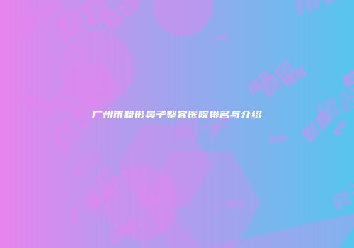 广州市畸形鼻子整容医院排名与介绍