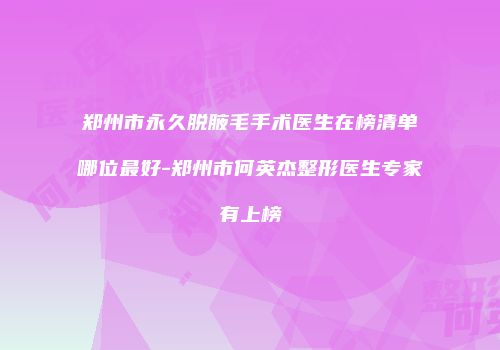 郑州市永久脱腋毛手术医生在榜清单哪位最好-郑州市何英杰整形医生专家有上榜
