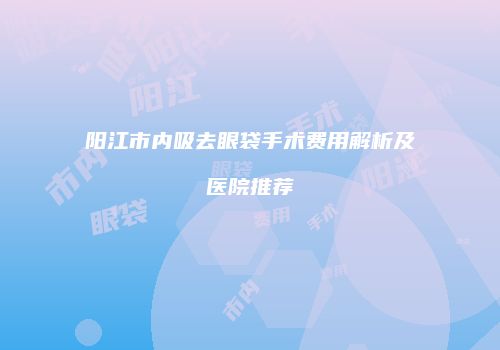 阳江市内吸去眼袋手术费用解析及医院推荐