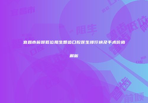宜昌市前倾低位阻生智齿口腔医生排行榜及手术价格解析