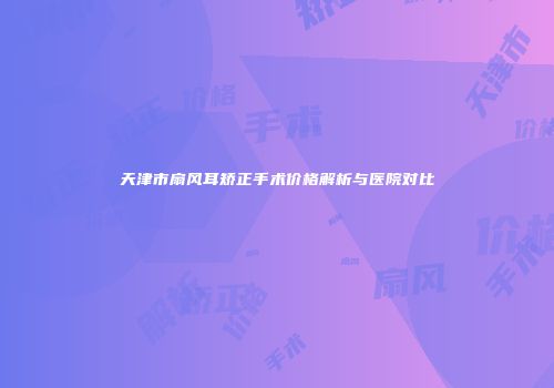 天津市扇风耳矫正手术价格解析与医院对比