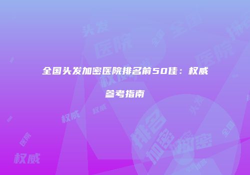 全国头发加密医院排名前50佳：权威参考指南