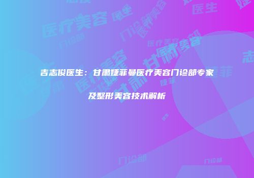吉志俊医生：甘肃婕菲曼医疗美容门诊部专家及整形美容技术解析