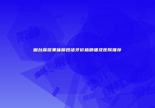 烟台深层果味喷砂洁牙价格明细及医院推荐