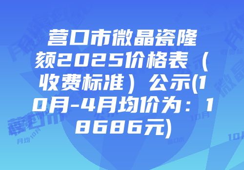 营口市微晶瓷隆颏2025价格表（收费标准）公示(10月-4月均价为：18686元)