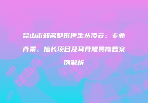 昆山市知名整形医生丛凌云：专业背景、擅长项目及耳骨隆鼻修复案例解析