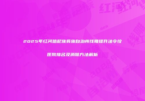 2025年红河哈尼族彝族自治州线雕提升法令纹医院排名及消除方法解析