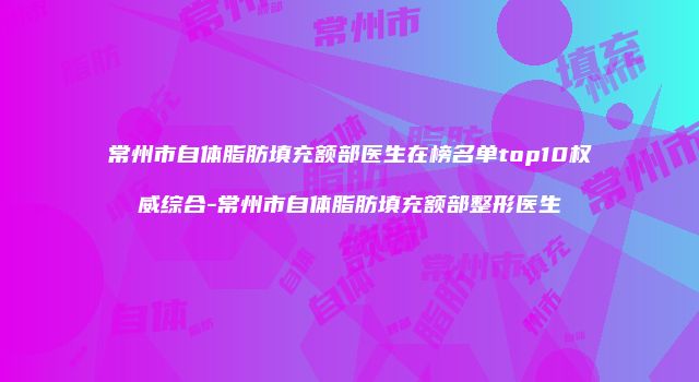 常州市自体脂肪填充额部医生在榜名单top10权威综合-常州市自体脂肪填充额部整形医生